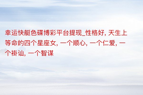 幸运快艇色碟博彩平台提现_性格好, 天生上等命的四个星座女, 一个顺心, 一个仁爱, 一个褂讪, 一个智谋