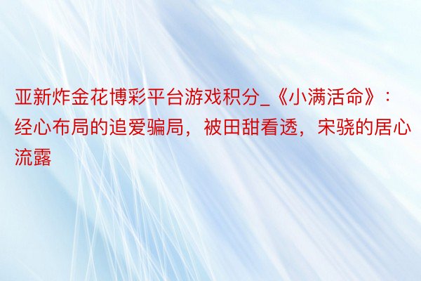 亚新炸金花博彩平台游戏积分_《小满活命》：经心布局的追爱骗局，被田甜看透，宋骁的居心流露