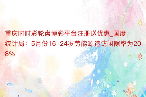重庆时时彩轮盘博彩平台注册送优惠_国度统计局：5月份16-24岁劳能源造访闲隙率为20.8%