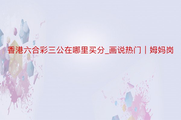 香港六合彩三公在哪里买分_画说热门｜姆妈岗