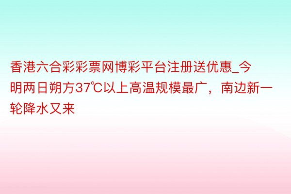香港六合彩彩票网博彩平台注册送优惠_今明两日朔方37℃以上高温规模最广，南边新一轮降水又来