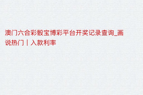 澳门六合彩骰宝博彩平台开奖记录查询_画说热门｜入款利率